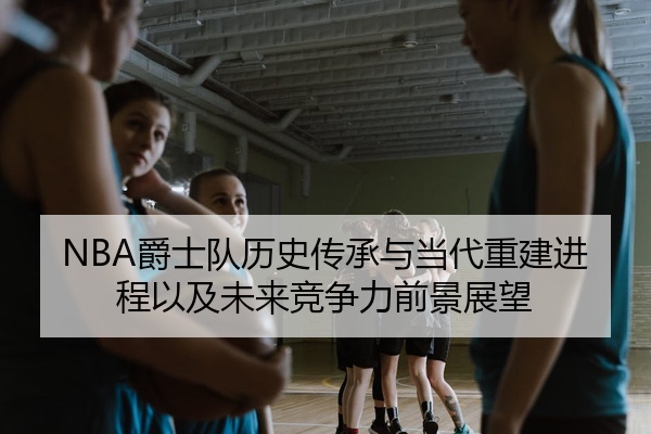 NBA爵士队历史传承与当代重建进程以及未来竞争力前景展望