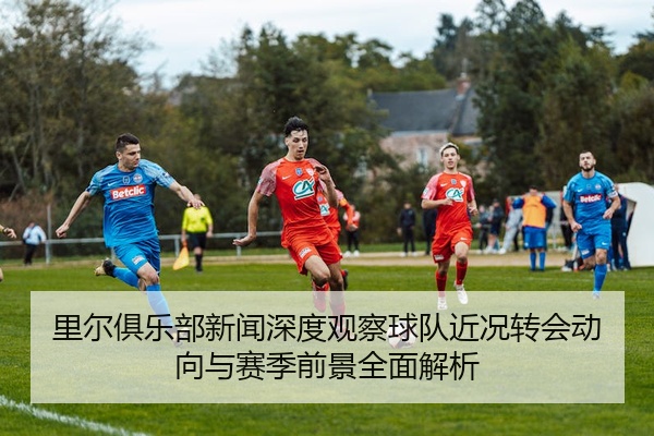 里尔俱乐部新闻深度观察球队近况转会动向与赛季前景全面解析