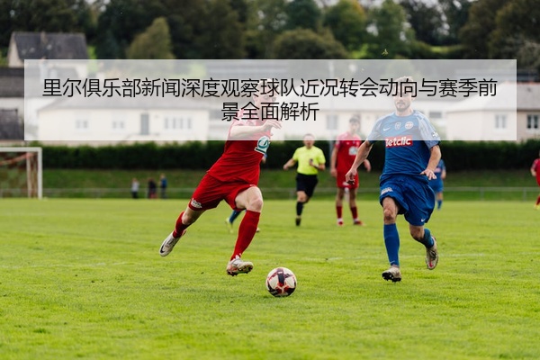 里尔俱乐部新闻深度观察球队近况转会动向与赛季前景全面解析