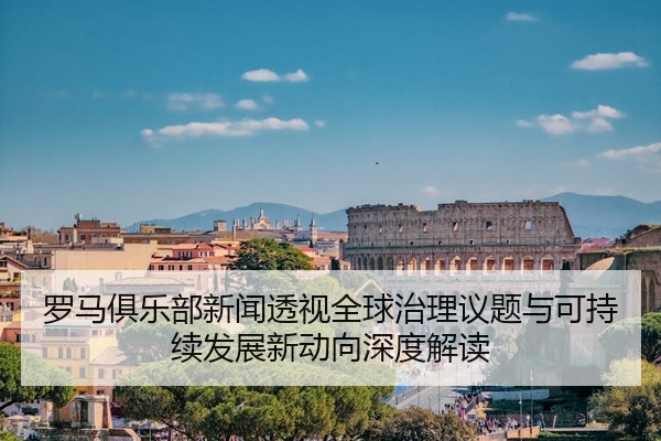 罗马俱乐部新闻透视全球治理议题与可持续发展新动向深度解读