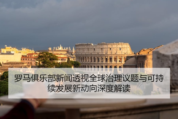 罗马俱乐部新闻透视全球治理议题与可持续发展新动向深度解读