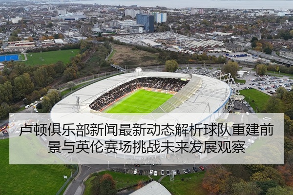 卢顿俱乐部新闻最新动态解析球队重建前景与英伦赛场挑战未来发展观察