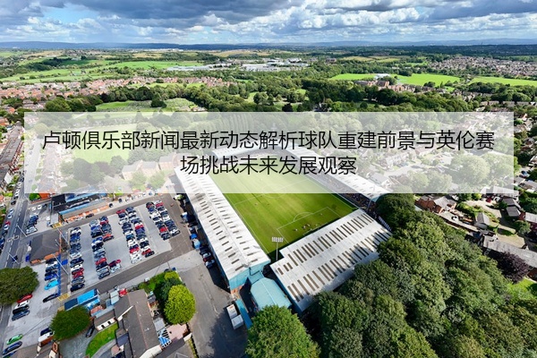 卢顿俱乐部新闻最新动态解析球队重建前景与英伦赛场挑战未来发展观察