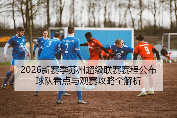 2026新赛季苏州超级联赛赛程公布球队看点与观赛攻略全解析