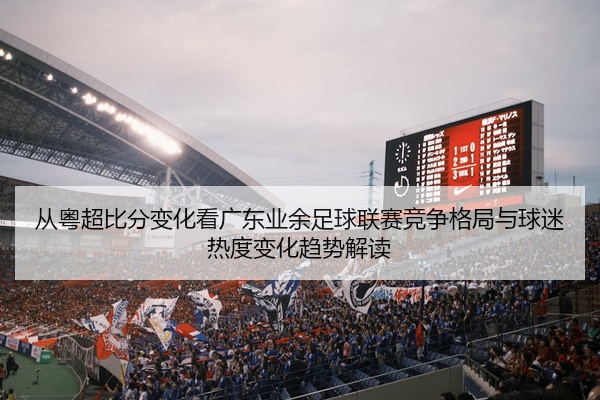 从粤超比分变化看广东业余足球联赛竞争格局与球迷热度变化趋势解读