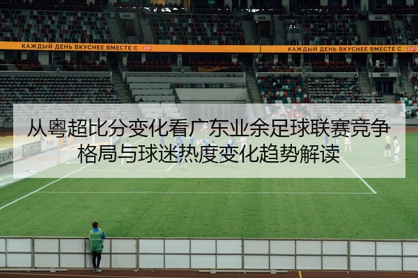 从粤超比分变化看广东业余足球联赛竞争格局与球迷热度变化趋势解读