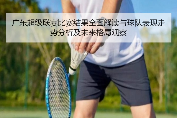广东超级联赛比赛结果全面解读与球队表现走势分析及未来格局观察