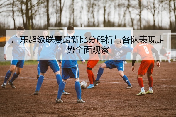 广东超级联赛最新比分解析与各队表现走势全面观察