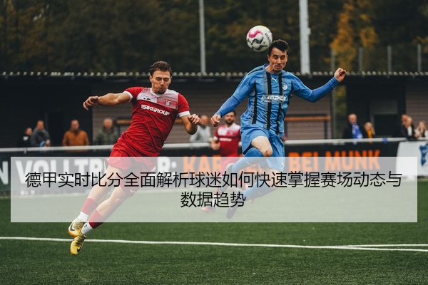德甲实时比分全面解析球迷如何快速掌握赛场动态与数据趋势